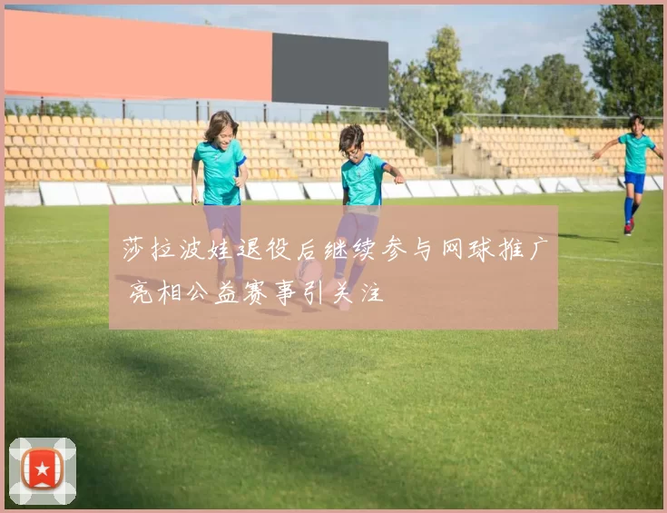 莎拉波娃退役后继续参与网球推广 亮相公益赛事引关注
