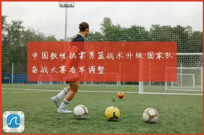 中国教练执掌男篮战术升级 国家队备战大赛名单调整