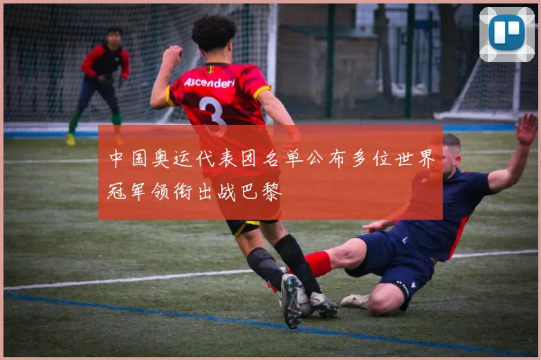 中国奥运代表团名单公布多位世界冠军领衔出战巴黎