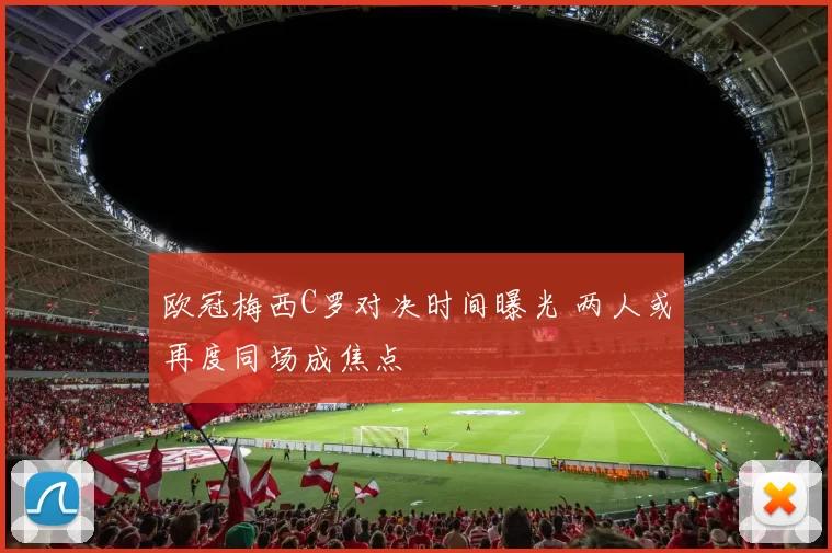 欧冠梅西C罗对决时间曝光 两人或再度同场成焦点