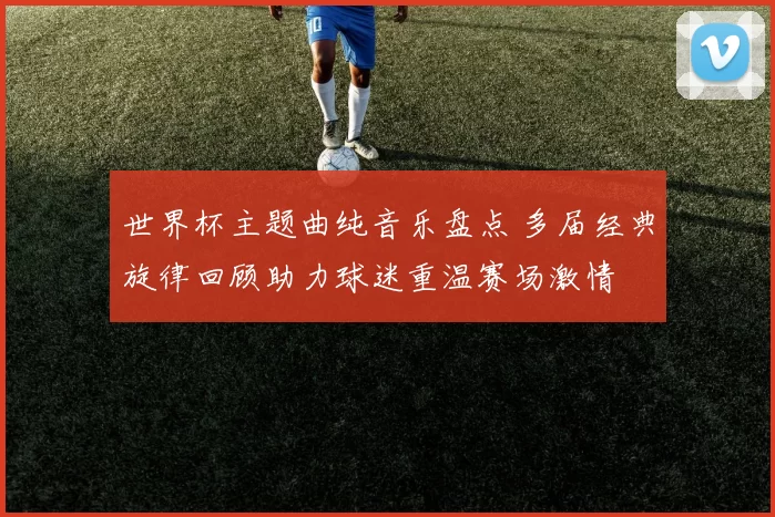 世界杯主题曲纯音乐盘点 多届经典旋律回顾助力球迷重温赛场激情