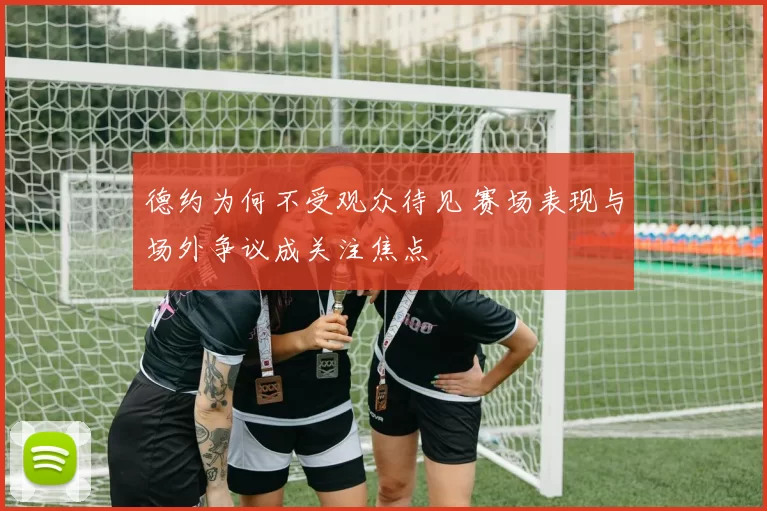 德约为何不受观众待见 赛场表现与场外争议成关注焦点