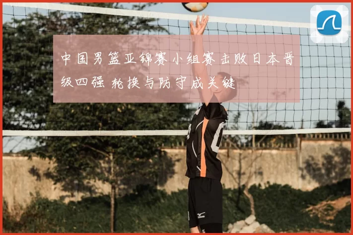 中国男篮亚锦赛小组赛击败日本晋级四强 轮换与防守成关键