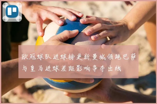 欧冠球队进球榜更新曼城领跑巴萨与皇马进球差距影响争夺出线
