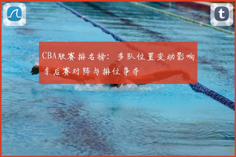 CBA联赛排名榜：多队位置变动影响季后赛对阵与排位争夺