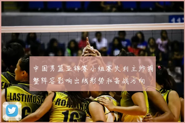 中国男篮亚锦赛小组赛失利主帅调整阵容影响出线形势和备战方向