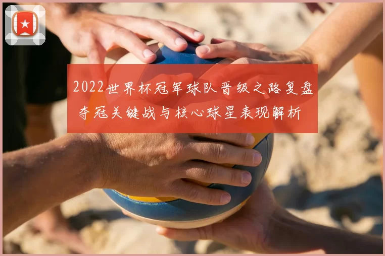 2022世界杯冠军球队晋级之路复盘 夺冠关键战与核心球星表现解析