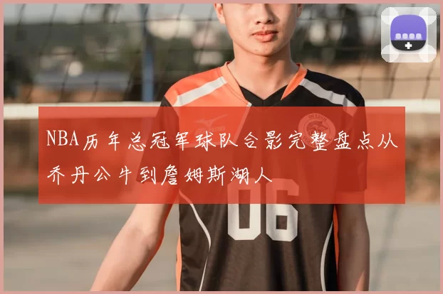 NBA历年总冠军球队合影完整盘点从乔丹公牛到詹姆斯湖人