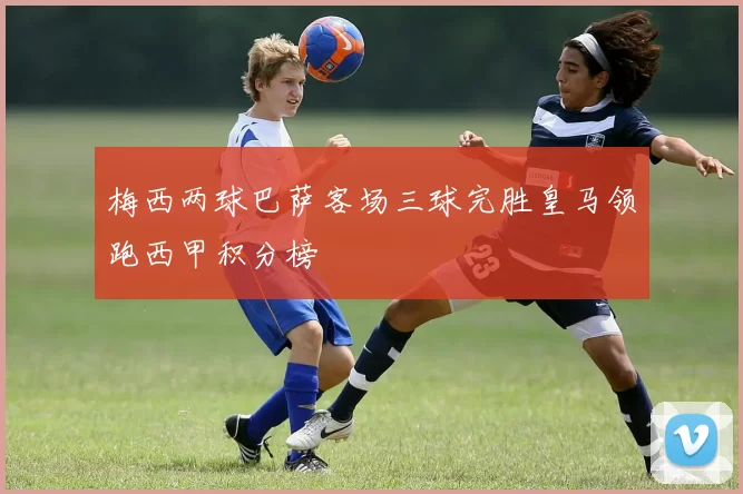 梅西两球巴萨客场三球完胜皇马领跑西甲积分榜
