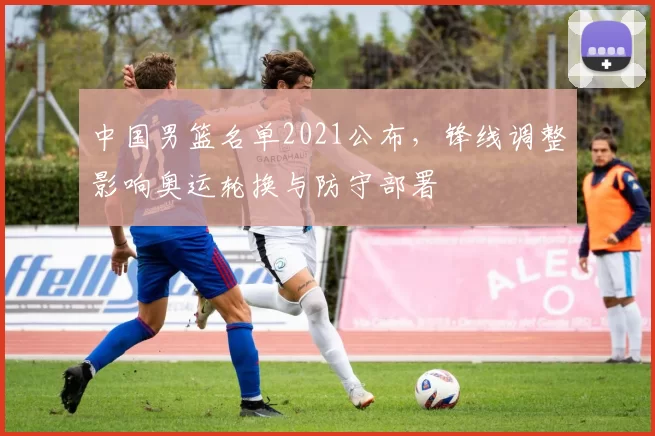 中国男篮名单2021公布，锋线调整影响奥运轮换与防守部署
