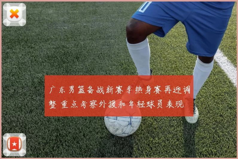 广东男篮备战新赛季热身赛再迎调整 重点考察外援和年轻球员表现