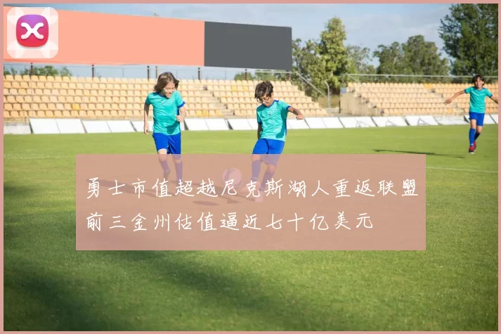 勇士市值超越尼克斯湖人重返联盟前三金州估值逼近七十亿美元