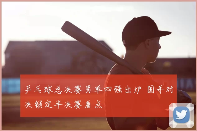 乒乓球总决赛男单四强出炉 国手对决锁定半决赛看点