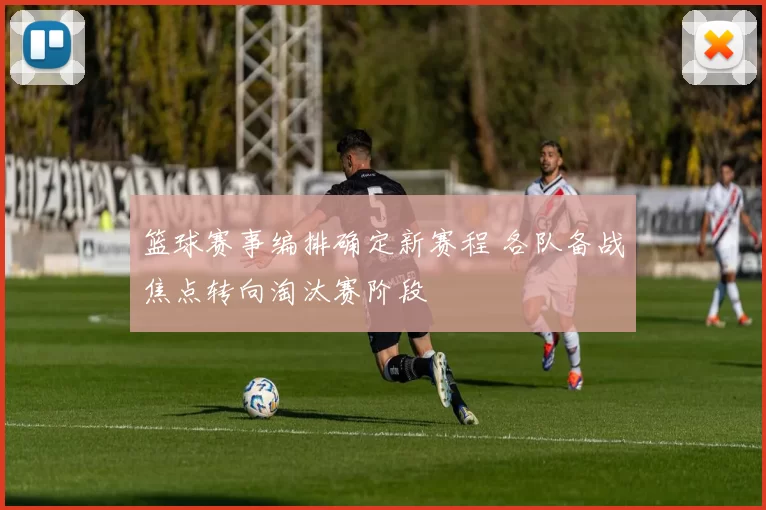 篮球赛事编排确定新赛程 各队备战焦点转向淘汰赛阶段