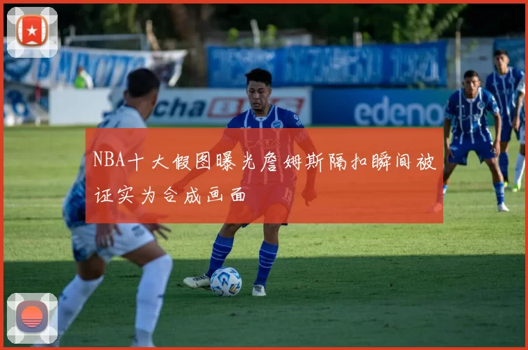 NBA十大假图曝光詹姆斯隔扣瞬间被证实为合成画面