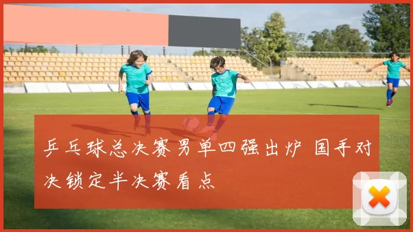 乒乓球总决赛男单四强出炉 国手对决锁定半决赛看点