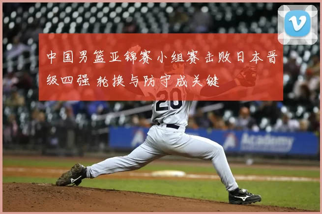 中国男篮亚锦赛小组赛击败日本晋级四强 轮换与防守成关键