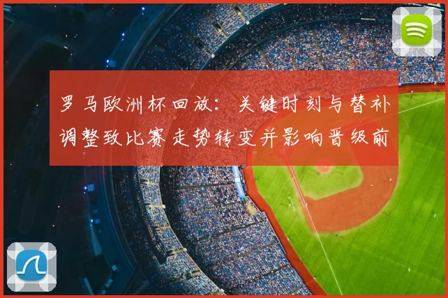 罗马欧洲杯回放:关键时刻与替补调整致比赛走势转变并影响晋级前景