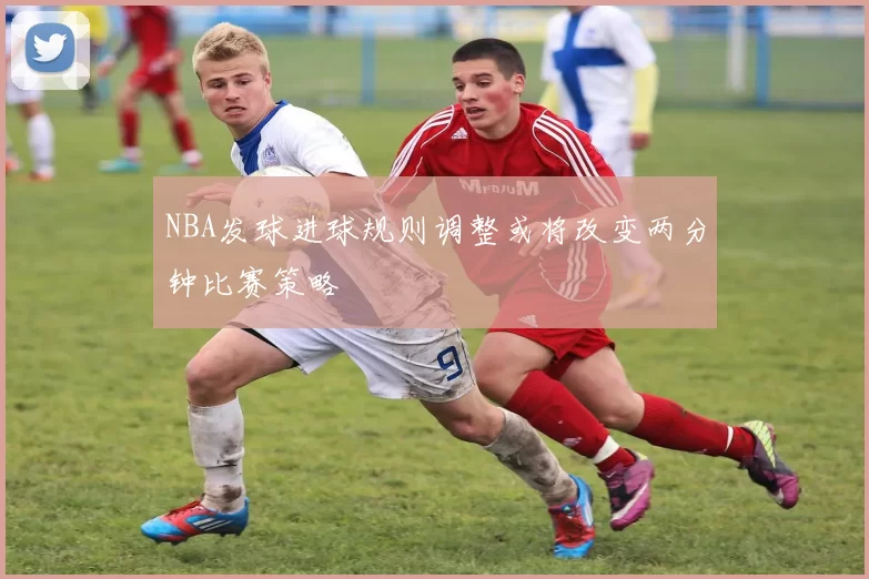 NBA发球进球规则调整或将改变两分钟比赛策略