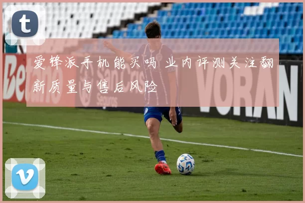 爱锋派手机能买吗 业内评测关注翻新质量与售后风险