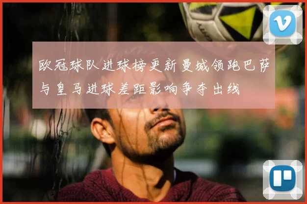 欧冠球队进球榜更新曼城领跑巴萨与皇马进球差距影响争夺出线