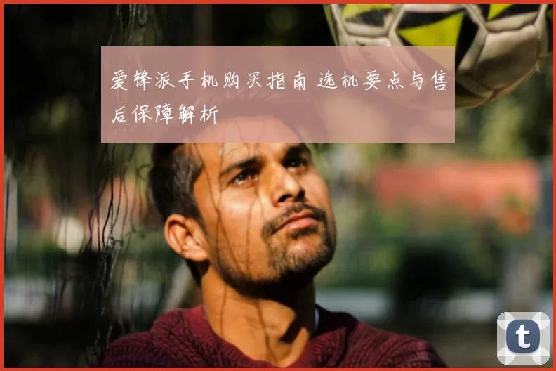 爱锋派手机购买指南 选机要点与售后保障解析
