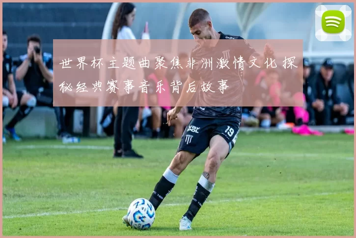 世界杯主题曲聚焦非洲激情文化 探秘经典赛事音乐背后故事