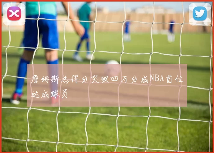 詹姆斯总得分突破四万分成NBA首位达成球员