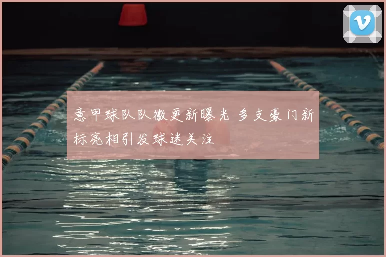 意甲球队队徽更新曝光 多支豪门新标亮相引发球迷关注