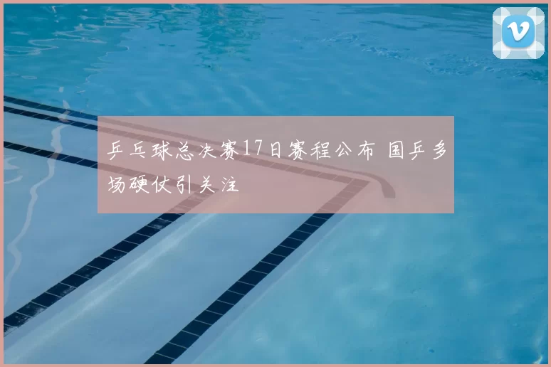乒乓球总决赛17日赛程公布 国乒多场硬仗引关注