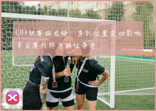CBA联赛排名榜：多队位置变动影响季后赛对阵与排位争夺