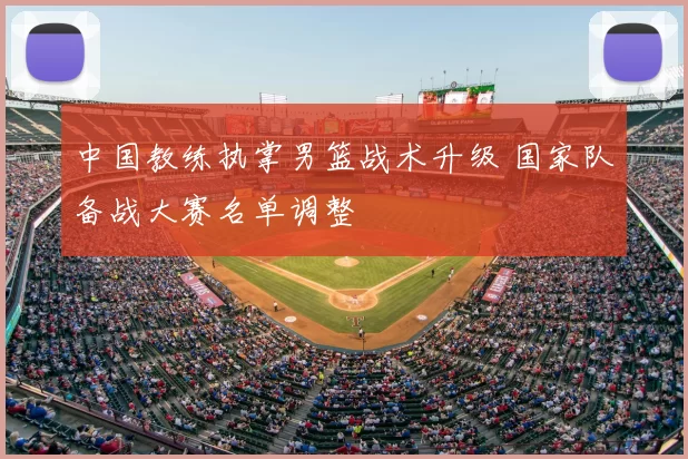 中国教练执掌男篮战术升级 国家队备战大赛名单调整