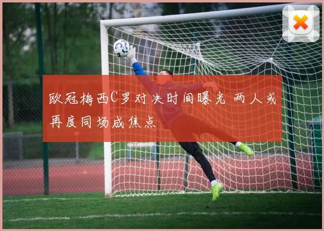 欧冠梅西C罗对决时间曝光 两人或再度同场成焦点