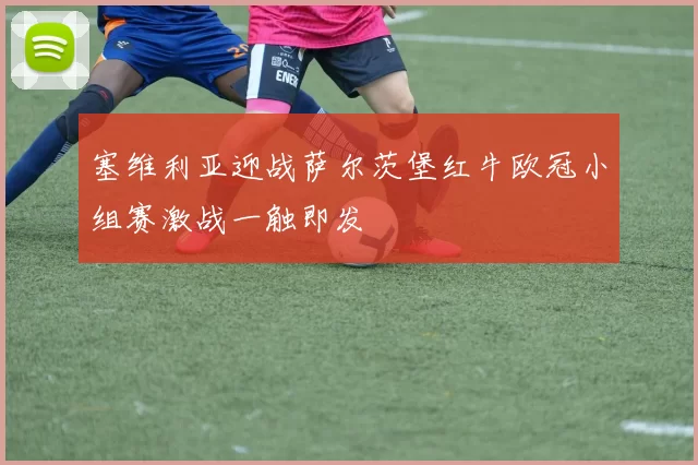 塞维利亚迎战萨尔茨堡红牛欧冠小组赛激战一触即发