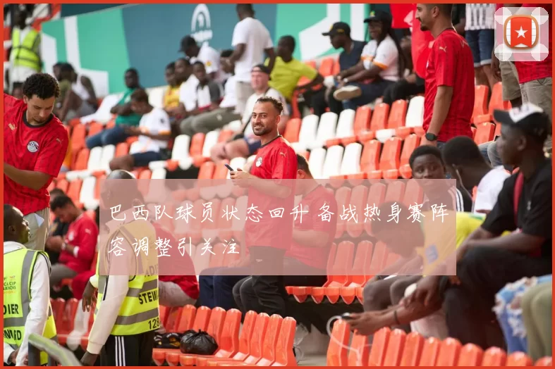 巴西队球员状态回升 备战热身赛阵容调整引关注
