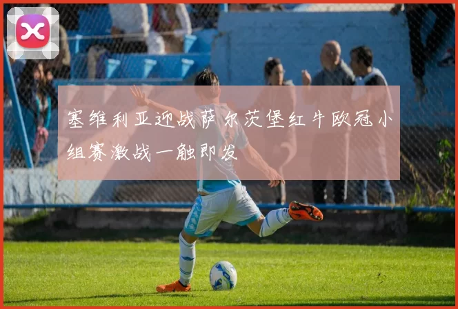 塞维利亚迎战萨尔茨堡红牛欧冠小组赛激战一触即发