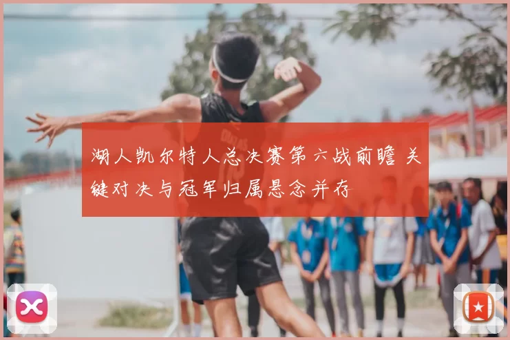 湖人凯尔特人总决赛第六战前瞻 关键对决与冠军归属悬念并存