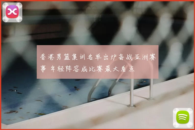 香港男篮集训名单出炉备战亚洲赛事 年轻阵容成比赛最大看点