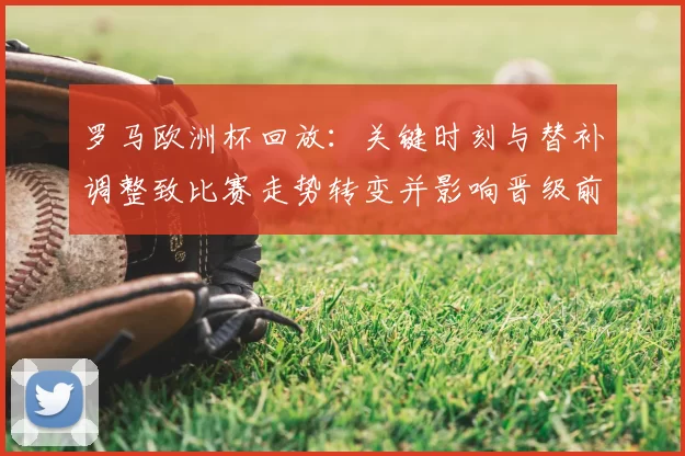 罗马欧洲杯回放:关键时刻与替补调整致比赛走势转变并影响晋级前景