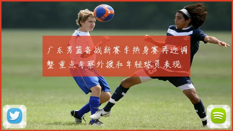 广东男篮备战新赛季热身赛再迎调整 重点考察外援和年轻球员表现