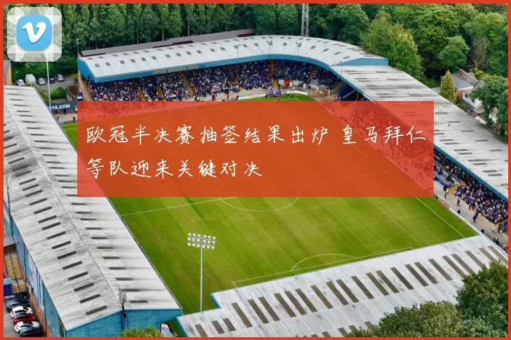 欧冠半决赛抽签结果出炉 皇马拜仁等队迎来关键对决