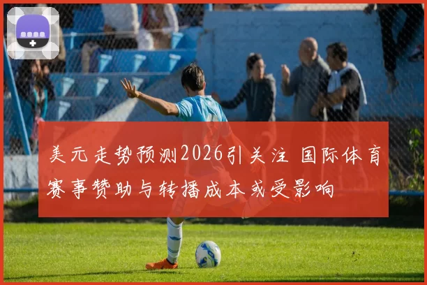 美元走势预测2026引关注 国际体育赛事赞助与转播成本或受影响