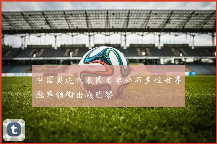中国奥运代表团名单公布多位世界冠军领衔出战巴黎