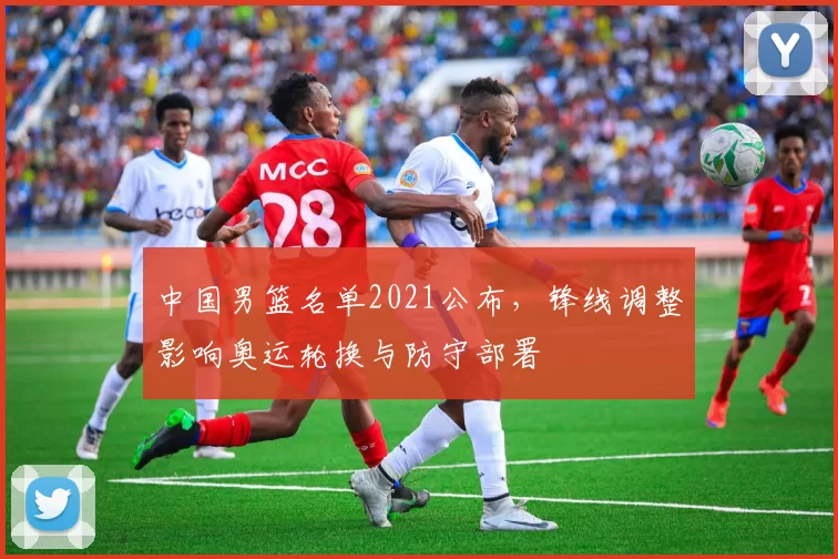 中国男篮名单2021公布，锋线调整影响奥运轮换与防守部署