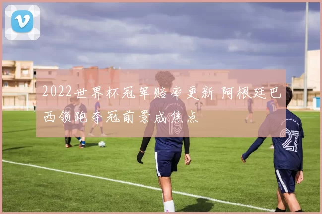 2022世界杯冠军赔率更新 阿根廷巴西领跑夺冠前景成焦点
