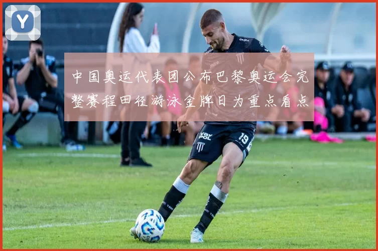 中国奥运代表团公布巴黎奥运会完整赛程田径游泳金牌日为重点看点