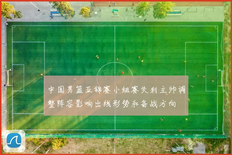 中国男篮亚锦赛小组赛失利主帅调整阵容影响出线形势和备战方向