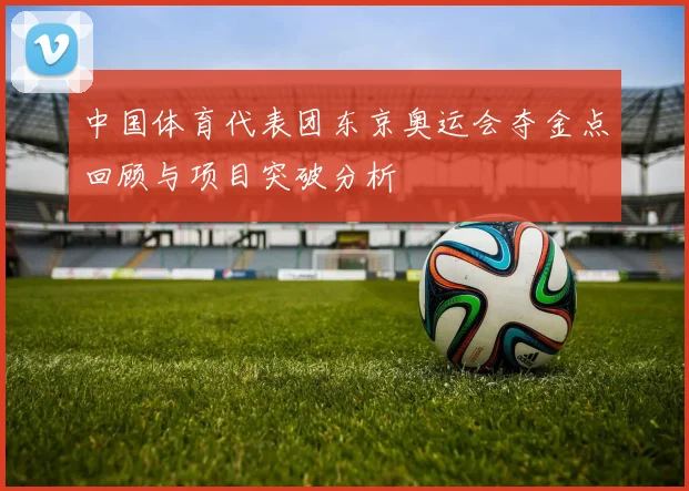 中国体育代表团东京奥运会夺金点回顾与项目突破分析