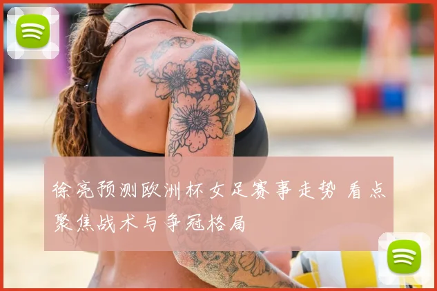 徐亮预测欧洲杯女足赛事走势 看点聚焦战术与争冠格局