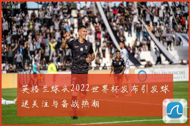英格兰球衣2022世界杯发布引发球迷关注与备战热潮